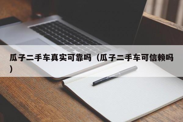 瓜子二手车真实可靠吗（瓜子二手车可信赖吗）