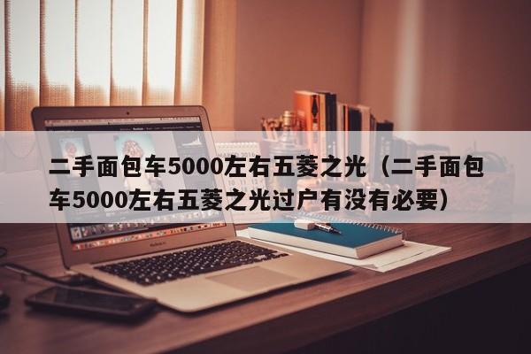 二手面包车5000左右五菱之光（二手面包车5000左右五菱之光过户有没有必要）