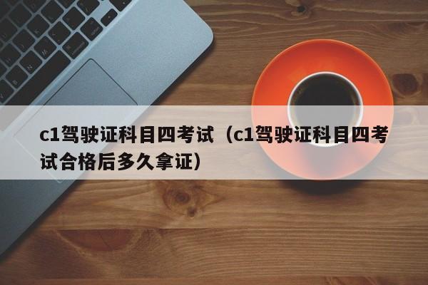 c1驾驶证科目四考试（c1驾驶证科目四考试合格后多久拿证）