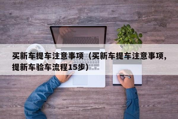 买新车提车注意事项（买新车提车注意事项,提新车验车流程15步）