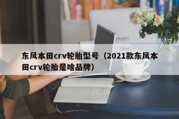 东风本田crv轮胎型号（2021款东风本田crv轮胎是啥品牌）