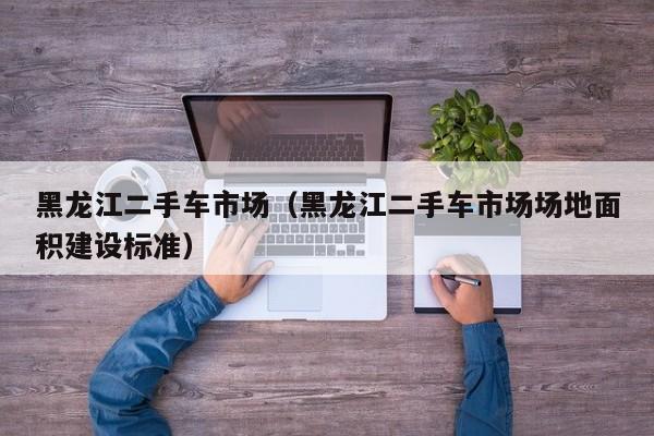 黑龙江二手车市场（黑龙江二手车市场场地面积建设标准）