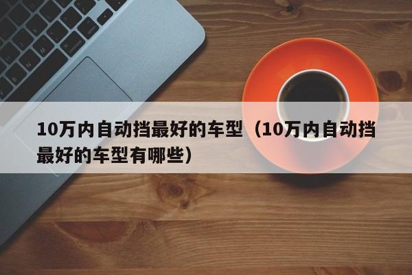 10万内自动挡最好的车型（10万内自动挡最好的车型有哪些）