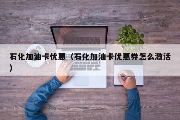 石化加油卡优惠（石化加油卡优惠券怎么激活）