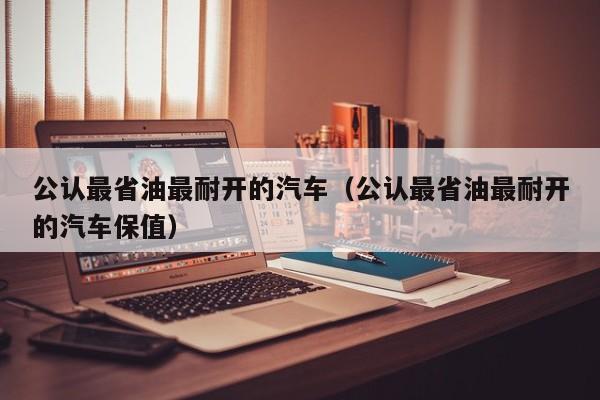公认最省油最耐开的汽车（公认最省油最耐开的汽车保值）