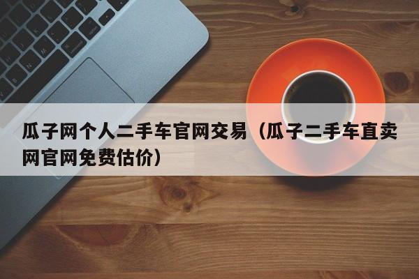 瓜子网个人二手车官网交易（瓜子二手车直卖网官网免费估价）