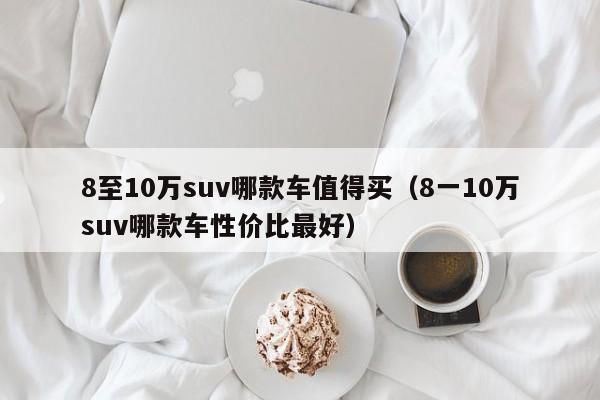 8至10万suv哪款车值得买（8一10万suv哪款车性价比最好）