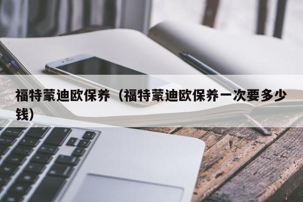 福特蒙迪欧保养（福特蒙迪欧保养一次要多少钱）