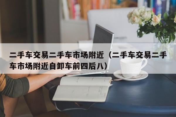 二手车交易二手车市场附近（二手车交易二手车市场附近自卸车前四后八）