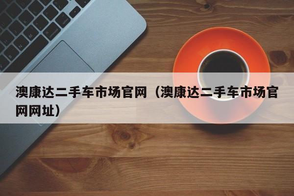 澳康达二手车市场官网（澳康达二手车市场官网网址）