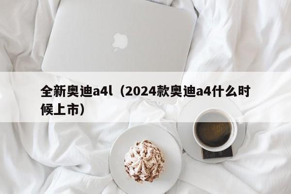 全新奥迪a4l（2024款奥迪a4什么时候上市）