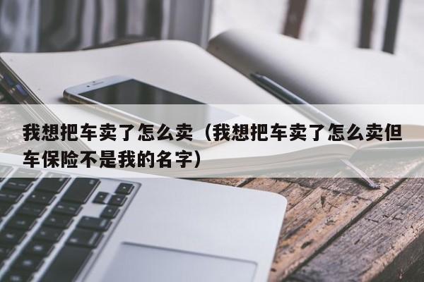 我想把车卖了怎么卖（我想把车卖了怎么卖但车保险不是我的名字）