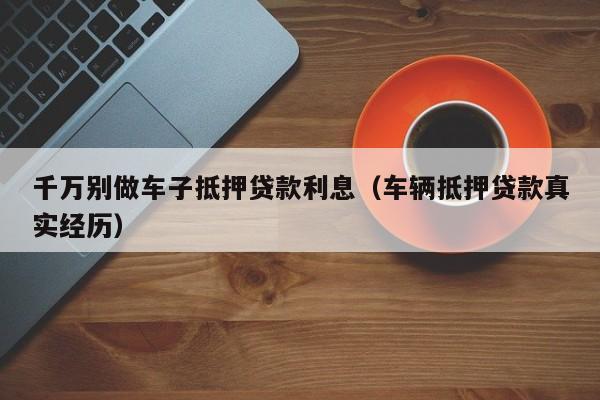 千万别做车子抵押贷款利息（车辆抵押贷款真实经历）