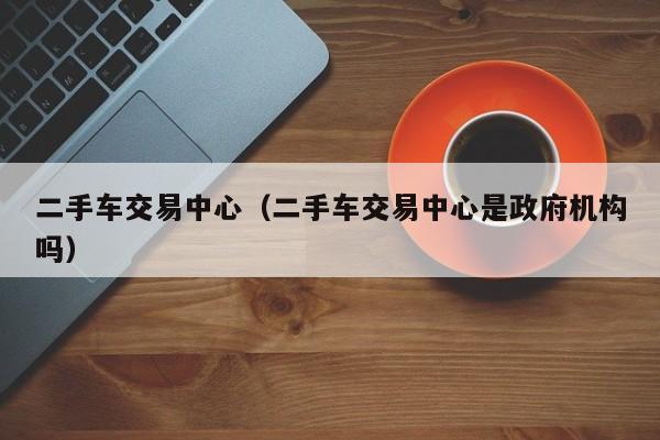 二手车交易中心（二手车交易中心是政府机构吗）