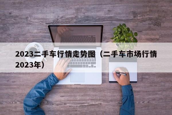 2023二手车行情走势图（二手车市场行情2023年）