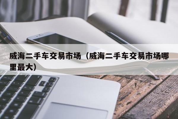 威海二手车交易市场（威海二手车交易市场哪里最大）