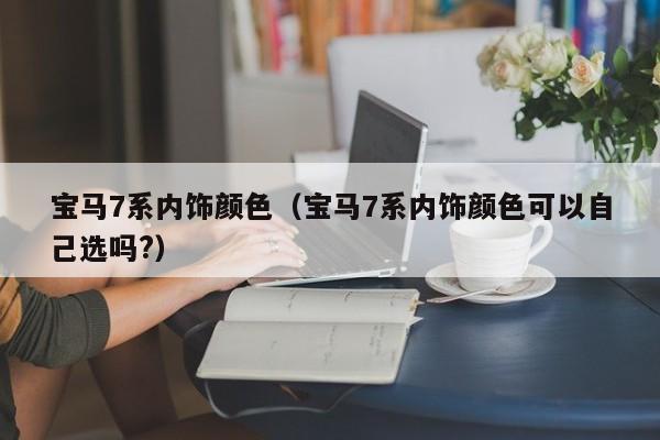 宝马7系内饰颜色（宝马7系内饰颜色可以自己选吗?）