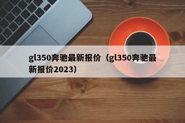 gl350奔驰最新报价（gl350奔驰最新报价2023）