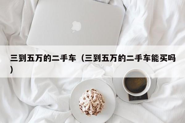 三到五万的二手车（三到五万的二手车能买吗）