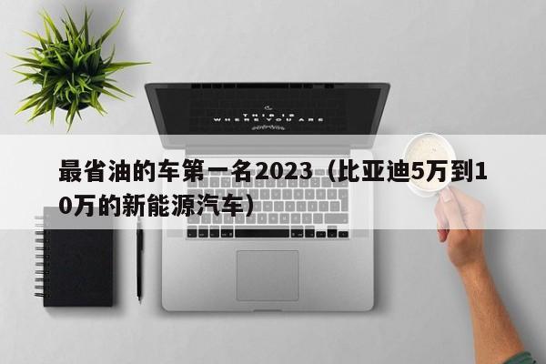 最省油的车第一名2023（比亚迪5万到10万的新能源汽车）