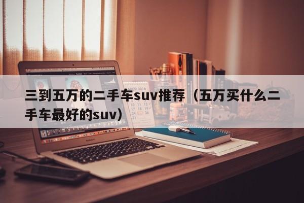 三到五万的二手车suv推荐（五万买什么二手车最好的suv）