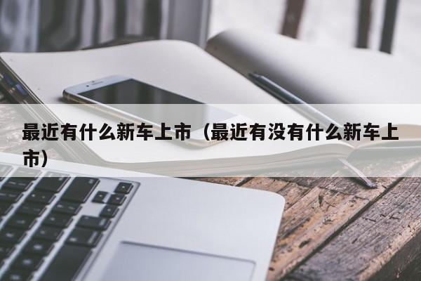 最近有什么新车上市（最近有没有什么新车上市）