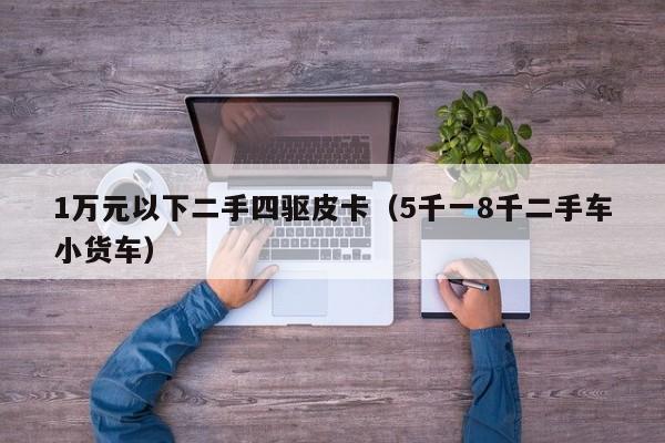 1万元以下二手四驱皮卡（5千一8千二手车小货车）