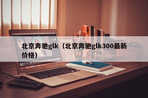 北京奔驰glk（北京奔驰glk300最新价格）