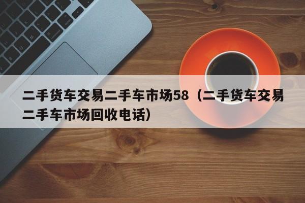 二手货车交易二手车市场58（二手货车交易二手车市场回收电话）