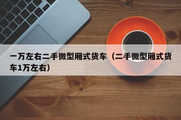 一万左右二手微型厢式货车（二手微型厢式货车1万左右）