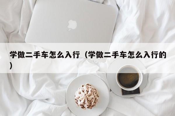 学做二手车怎么入行（学做二手车怎么入行的）