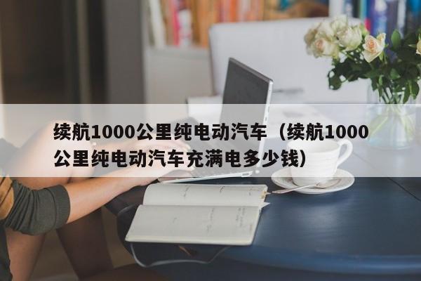 续航1000公里纯电动汽车（续航1000公里纯电动汽车充满电多少钱）