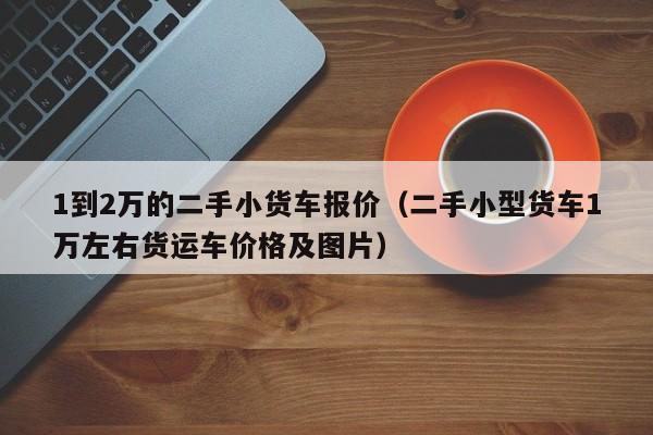 1到2万的二手小货车报价（二手小型货车1万左右货运车价格及图片）
