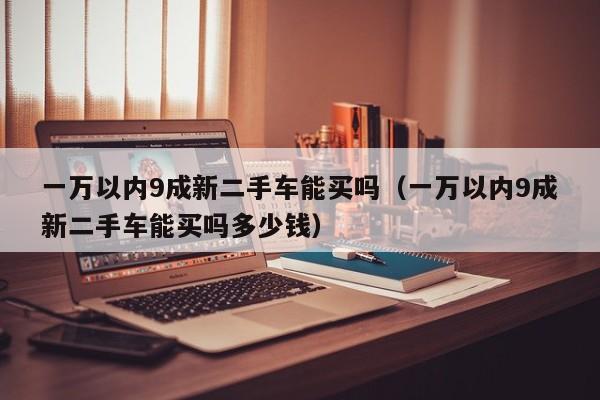 一万以内9成新二手车能买吗（一万以内9成新二手车能买吗多少钱）