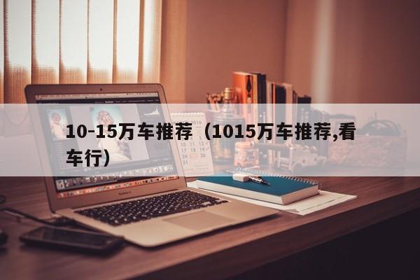 10-15万车推荐（1015万车推荐,看车行）