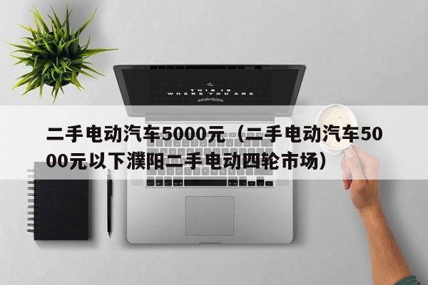 二手电动汽车5000元（二手电动汽车5000元以下濮阳二手电动四轮市场）