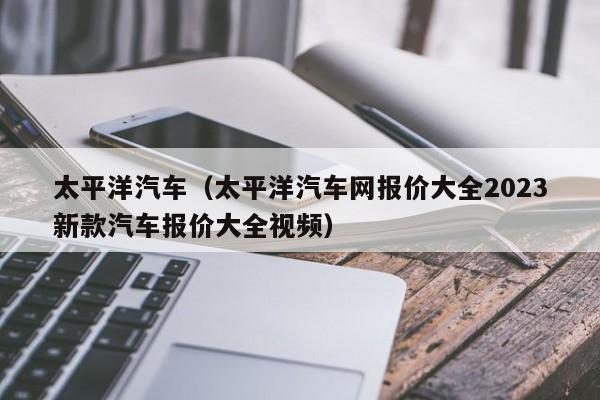 太平洋汽车（太平洋汽车网报价大全2023新款汽车报价大全视频）