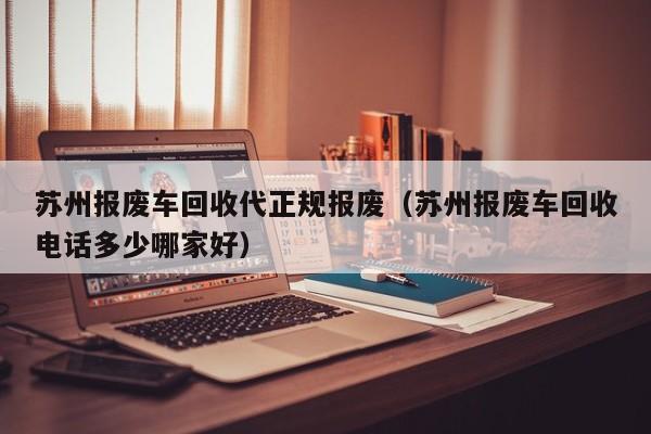苏州报废车回收代正规报废（苏州报废车回收电话多少哪家好）