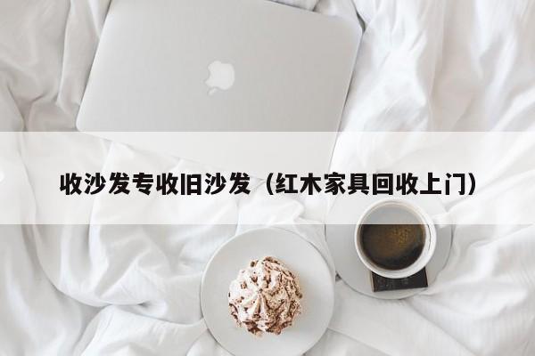 收沙发专收旧沙发（红木家具回收上门）