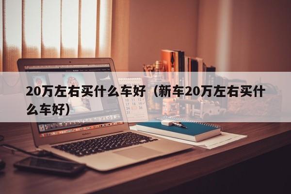 20万左右买什么车好（新车20万左右买什么车好）