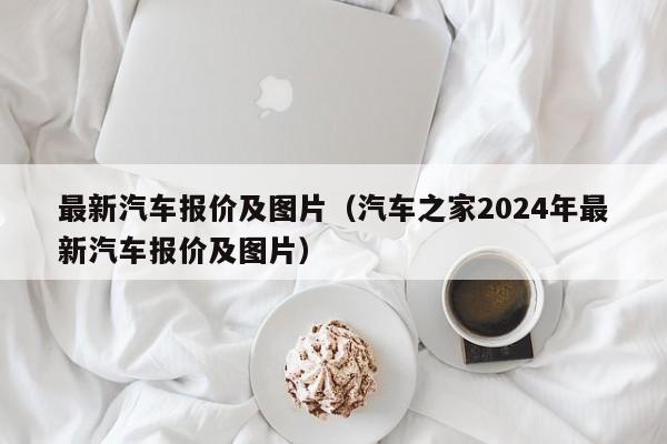 最新汽车报价及图片（汽车之家2024年最新汽车报价及图片）