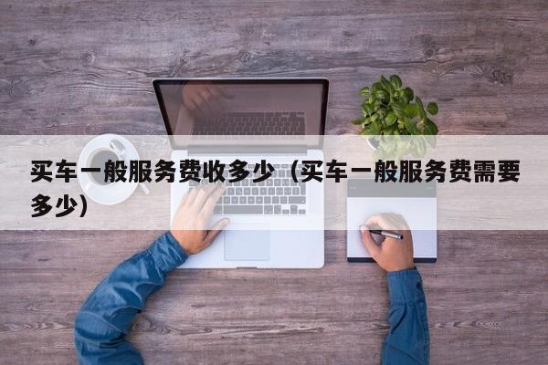 买车一般服务费收多少（买车一般服务费需要多少）