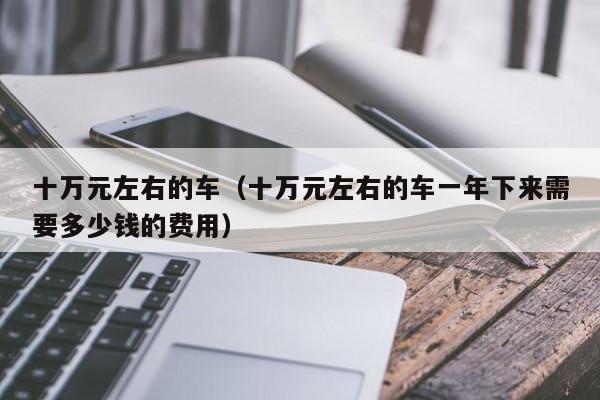 十万元左右的车（十万元左右的车一年下来需要多少钱的费用）