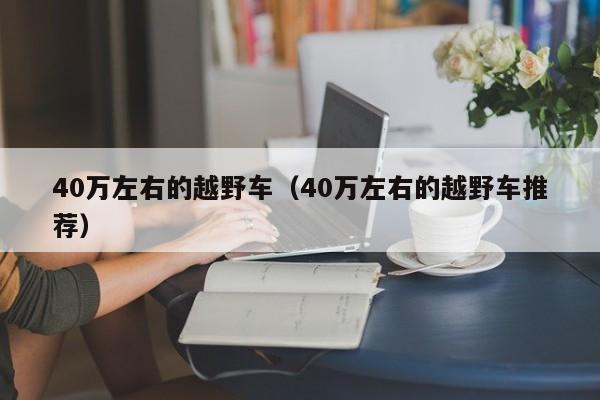 40万左右的越野车（40万左右的越野车推荐）