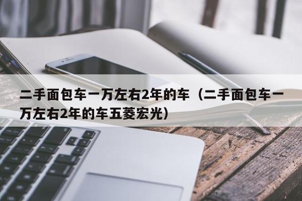 二手面包车一万左右2年的车（二手面包车一万左右2年的车五菱宏光）