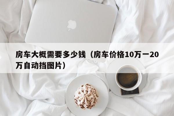 房车大概需要多少钱（房车价格10万一20万自动挡图片）