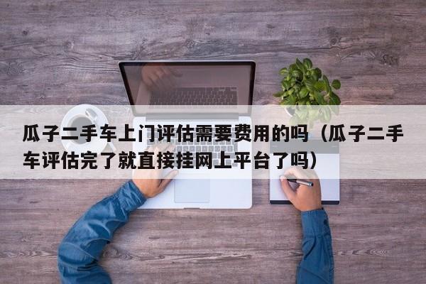 瓜子二手车上门评估需要费用的吗（瓜子二手车评估完了就直接挂网上平台了吗）