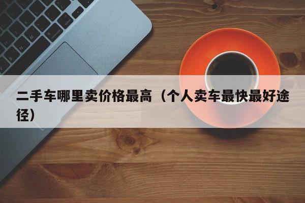 二手车哪里卖价格最高（个人卖车最快最好途径）