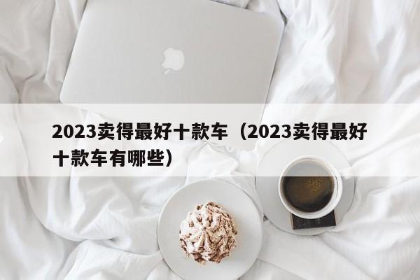 2023卖得最好十款车（2023卖得最好十款车有哪些）