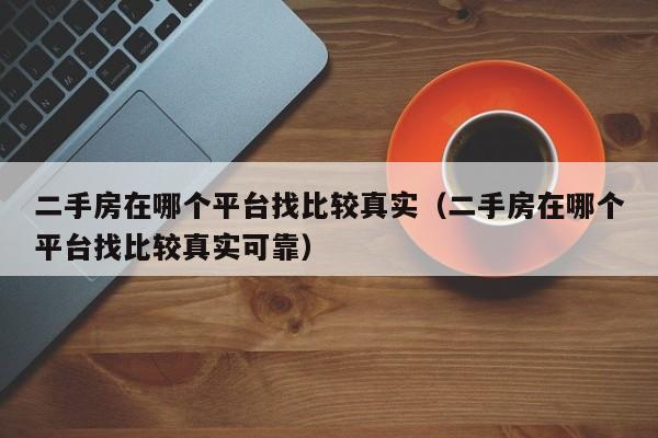 二手房在哪个平台找比较真实（二手房在哪个平台找比较真实可靠）